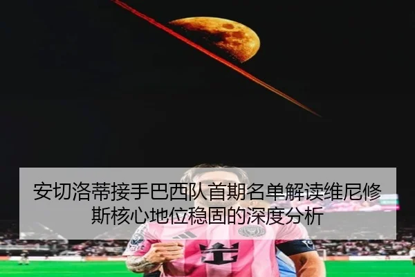 安切洛蒂接手巴西队首期名单解读维尼修斯核心地位稳固的深度分析
